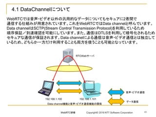 45
4.1 DataChannelについて
WebRTCでは音声・ビデオ以外の汎用的なデータについてもセキュアに2者間で
通信する仕組みが用意されています。これをWebRTCではData channelと呼んでいます。
Data channelはSCTP(Stream Control Transmission Protocol)を利用しているため
順序保証／到達確認を可能にしています。また、通信はDTLSを利用して暗号化されるため
セキュアな通信が保証されます。Data channelによる通信は音声・ビデオ通信とは独立して
いるため、どちらか一方だけ利用することも両方を使うことも可能となっています。
192.168.1.100 192.168.1.101
RTCWebサーバ
Data channel機能と音声・ビデオ通信機能の関係
音声・ビデオ通信
データ通信
WebRTC研修 Copyright© 2016 NTT Software Corporation
 