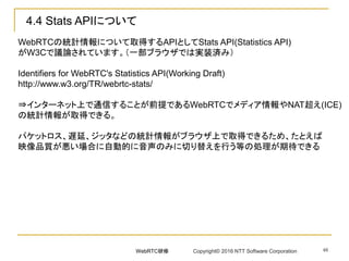 48
4.4 Stats APIについて
WebRTCの統計情報について取得するAPIとしてStats API(Statistics API)
がW3Cで議論されています。（一部ブラウザでは実装済み）
Identifiers for WebRTC's Statistics API(Working Draft)
http://www.w3.org/TR/webrtc-stats/
⇒インターネット上で通信することが前提であるWebRTCでメディア情報やNAT超え(ICE)
の統計情報が取得できる。
パケットロス、遅延、ジッタなどの統計情報がブラウザ上で取得できるため、たとえば
映像品質が悪い場合に自動的に音声のみに切り替えを行う等の処理が期待できる
WebRTC研修 Copyright© 2016 NTT Software Corporation
 