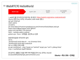 WebRTC? HelloWorld03
WebRTC ?? AppRTC ??
????
???
360 ????
???
Ubuntu + ?? 20G + ???
> webRTC? ?????? ???? ? (??: https://webrtc.org/native-code/android/)
Ubuntu ?? (mac ??? virtualbox, sudo mode ??..)
apt-get install git
mkdir webrtc
cd webrtc
git clone https://chromium.googlesource.com/chromium/tools/depot_tools.git
export PATH=pwd`/depot_tools:"$PATH"
export GYP_DEFINES="OS=android"
fetch --nohooks webrtc_android
gclient sync Cforce : ???? ..??? y/n ??
???? ??? ????? ??
cd src
./build/install-build-deps.sh --no-chromeos-fonts
./build/install-build-deps-android.sh
(dir src ??? ?? ??)
gn gen out/Default --args='target_os="android" target_cpu="arm" is_debug=false'
ninja -C out/Default AppRTCMobile
????? ??? ??? ?? ?? ??? ?? (mac ??? shared)
[src]/out/Default/libjingle_peerconnection_so.so
 