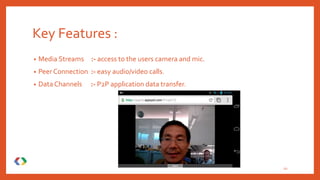 Key Features :
• Media Streams :- access to the users camera and mic.
• Peer Connection :- easy audio/video calls.
• Data Channels :- P2P application data transfer.
10
 