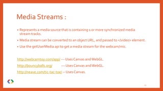 Media Streams :
• Represents a media source that is containing 1 or more synchronized media
stream tracks.
• Media stream can be converted to an object URL, and passed to </video> element.
• Use the getUserMedia api to get a media stream for the webcam/mic.
http://webcamtoy.com/app/ --- Uses Canvas andWebGL.
http://bouncyballs.org/ --- Uses Canvas andWebGL.
http://neave.com/tic-tac-toe/ -- Uses Canvas.
12
 