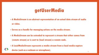 getUserMedia
• A MediaStream is an abstract representation of an actual data stream of audio
or video.
• Serves as a handle for managing actions on the media stream.
• A MediaStream can be extended to represent a stream that either comes from
(remote stream) or is sent to (local stream) a remote node.
• A LocalMediaStream represents a media stream from a local media-capture
device (such as a webcam or microphone). 14
 