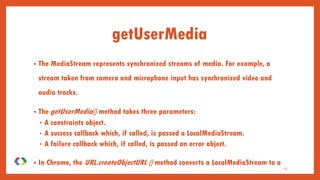 15
getUserMedia
• The MediaStream represents synchronized streams of media. For example, a
stream taken from camera and microphone input has synchronized video and
audio tracks.
• The getUserMedia() method takes three parameters:
• A constraints object.
• A success callback which, if called, is passed a LocalMediaStream.
• A failure callback which, if called, is passed an error object.
• In Chrome, the URL.createObjectURL () method converts a LocalMediaStream to a
Blob URL which can be set as the src of a video element.
 