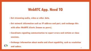 WebRTC App. Need TO
• Get streaming audio, video or other data.
• Get network information such as IP address and port, and exchange this
with other WebRTC clients (known as peers).
• Coordinate signaling communication to report errors and initiate or close
sessions.
• Exchange information about media and client capability, such as resolution
and codecs. 18
 
