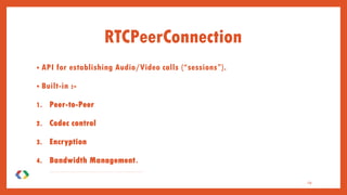 RTCPeerConnection
• API for establishing Audio/Video calls (“sessions”).
• Built-in :-
1. Peer-to-Peer
2. Codec control
3. Encryption
4. Bandwidth Management.
5 . C o m m u n i c a t i o n s a r e c o o r d i n a t e d v i a a s i g n a l i n g c h a n n e l p r o v i d e d b y s c r i p t i n g c o d e i n t h e p a g e v i a t h e W e b s e r v e r — f o r i n s t a n c e , u s i n g X M L H t t p R e q u e s t o r W e b S o c k e t .
19
 