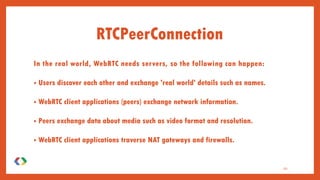 In the real world, WebRTC needs servers, so the following can happen:
• Users discover each other and exchange 'real world' details such as names.
• WebRTC client applications (peers) exchange network information.
• Peers exchange data about media such as video format and resolution.
• WebRTC client applications traverse NAT gateways and firewalls.
20
RTCPeerConnection
 