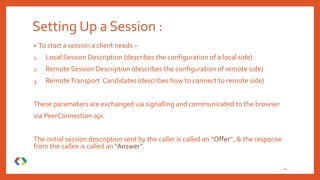 Setting Up a Session :
• To start a session a client needs –
1. Local Session Description (describes the configuration of a local side)
2. Remote Session Description (describes the configuration of remote side)
3. RemoteTransport Candidates (describes how to connect to remote side)
These parameters are exchanged via signalling and communicated to the browser
via PeerConnection api.
The initial session description sent by the caller is called an “Offer”, & the response
from the callee is called an “Answer”.
24
 