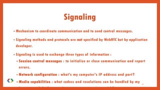 Signaling
• Mechanism to coordinate communication and to send control messages.
• Signaling methods and protocols are not specified by WebRTC but by application
developer.
• Signaling is used to exchange three types of information :
• Session control messages : to initialize or close communication and report
errors.
• Network configuration : what's my computer's IP address and port?
• Media capabilities : what codecs and resolutions can be handled by my
browser and the browser it wants to communicate with?
27
 