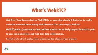 • Web Real-Time Communication (WebRTC) is an upcoming standard that aims to enable
real-time communication among Web browsers in a peer-to-peer fashion.
• WebRTC project (opensource) aims to allow browsers to natively support interactive peer
to peer communications and real time data collaboration.
• Provide state of art audio/video communication stack in your browser.
What’s WebRTC?
3
 