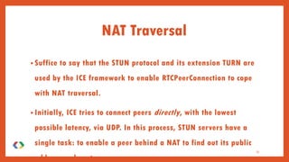 NAT Traversal
• Suffice to say that the STUN protocol and its extension TURN are
used by the ICE framework to enable RTCPeerConnection to cope
with NAT traversal.
• Initially, ICE tries to connect peers directly, with the lowest
possible latency, via UDP. In this process, STUN servers have a
single task: to enable a peer behind a NAT to find out its public
address and port.
31
 