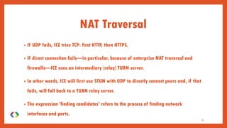 • If UDP fails, ICE tries TCP: first HTTP, then HTTPS.
• If direct connection fails—in particular, because of enterprise NAT traversal and
firewalls—ICE uses an intermediary (relay) TURN server.
• In other words, ICE will first use STUN with UDP to directly connect peers and, if that
fails, will fall back to a TURN relay server.
• The expression 'finding candidates' refers to the process of finding network
interfaces and ports.
33
NAT Traversal
 