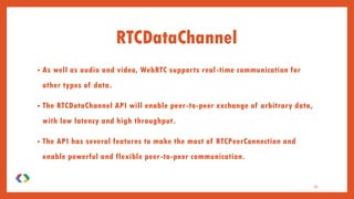 RTCDataChannel
• As well as audio and video, WebRTC supports real-time communication for
other types of data.
• The RTCDataChannel API will enable peer-to-peer exchange of arbitrary data,
with low latency and high throughput.
• The API has several features to make the most of RTCPeerConnection and
enable powerful and flexible peer-to-peer communication.
35
 