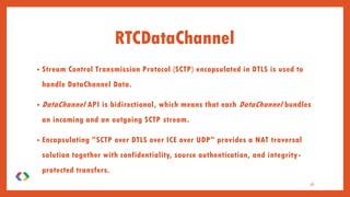 • Stream Control Transmission Protocol (SCTP) encapsulated in DTLS is used to
handle DataChannel Data.
• DataChannel API is bidirectional, which means that each DataChannel bundles
an incoming and an outgoing SCTP stream.
• Encapsulating "SCTP over DTLS over ICE over UDP" provides a NAT traversal
solution together with confidentiality, source authentication, and integrity-
protected transfers.
36
RTCDataChannel
 