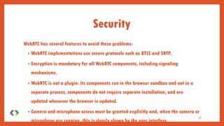 WebRTC has several features to avoid these problems:
• WebRTC implementations use secure protocols such as DTLS and SRTP.
• Encryption is mandatory for all WebRTC components, including signaling
mechanisms.
• WebRTC is not a plugin: its components run in the browser sandbox and not in a
separate process, components do not require separate installation, and are
updated whenever the browser is updated.
• Camera and microphone access must be granted explicitly and, when the camera or
microphone are running, this is clearly shown by the user interface.
38
Security
 