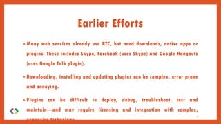 Earlier Efforts
• Many web services already use RTC, but need downloads, native apps or
plugins. These includes Skype, Facebook (uses Skype) and Google Hangouts
(uses Google Talk plugin).
• Downloading, installing and updating plugins can be complex, error prone
and annoying.
• Plugins can be difficult to deploy, debug, troubleshoot, test and
maintain—and may require licensing and integration with complex,
expensive technology.
4
 