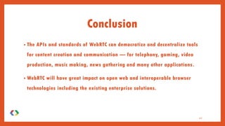 Conclusion
• The APIs and standards of WebRTC can democratize and decentralize tools
for content creation and communication — for telephony, gaming, video
production, music making, news gathering and many other applications.
• WebRTC will have great impact on open web and interoperable browser
technologies including the existing enterprise solutions.
40
 