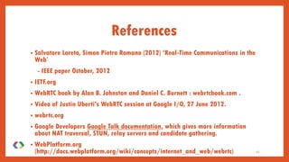 References
• Salvatore Loreto, Simon Pietro Romano (2012) ‘Real-Time Communications in the
Web’
- IEEE paper October, 2012
• IETF.org
• WebRTC book by Alan B. Johnston and Daniel C. Burnett : webrtcbook.com .
• Video of Justin Uberti's WebRTC session at Google I/O, 27 June 2012.
• webrtc.org
• Google Developers Google Talk documentation, which gives more information
about NAT traversal, STUN, relay servers and candidate gathering.
• WebPlatform.org
(http://docs.webplatform.org/wiki/concepts/internet_and_web/webrtc) 41
 