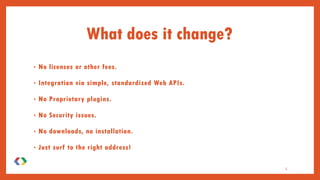 What does it change?
• No licenses or other fees.
• Integration via simple, standardized Web APIs.
• No Proprietary plugins.
• No Security issues.
• No downloads, no installation.
• Just surf to the right address!
5
 