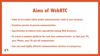 Aims of WebRTC
• State of art audio/video media communication stack in your browser.
• Seamless person-to-person communication.
• Specification to achieve inter-operability among Web browsers.
• To create a common platform for real-time communication- so that your PC,
your Phone, your TV can all communicate.
• Low cost and highly efficient communication solution to enterprises.
6
 