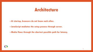 • At startup, browsers do not know each other.
• JavaScript mediates the setup process through server.
• Media flows through the shortest possible path for latency.
Architecture
9
 