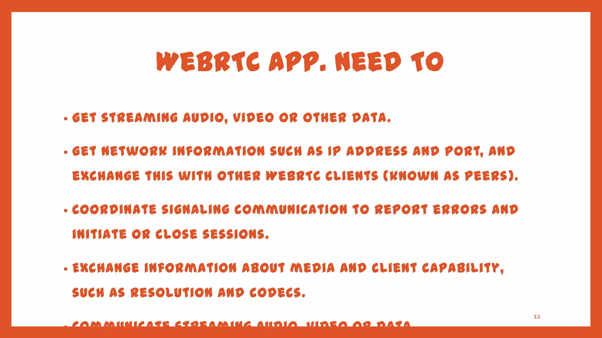 WebRTC App. Need TO
•   Get streaming audio, video or other data.

•   Get network information such as IP address and port, and
    exchange this with other WebRTC clients (known as peers ).

•   Coordinate signaling communication to report errors and
    initiate or close sessions.

•   Exchange information about media and client capability,
    such as resolution and codecs.
                                                                 11
•   Communicate streaming audio, video or data.
 