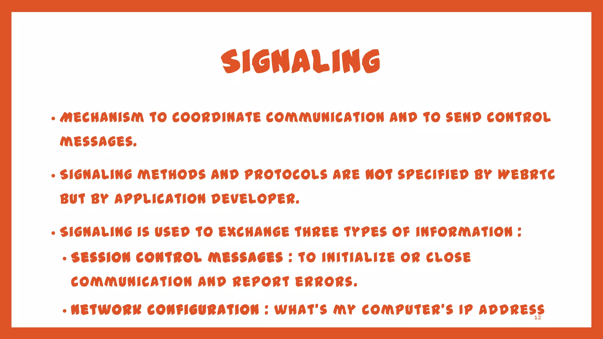 Signaling
•   Mechanism to coordinate communication and to send control
    messages.

•   Signaling methods and protocols are not specified by WebRTC
    but by application developer.

•   Signaling is used to exchange three types of information :
    •   Session control messages : to initialize or close
        communication and report errors.
    •   Network configuration : what's my computer's IP address
                                                              12

        and port?
 