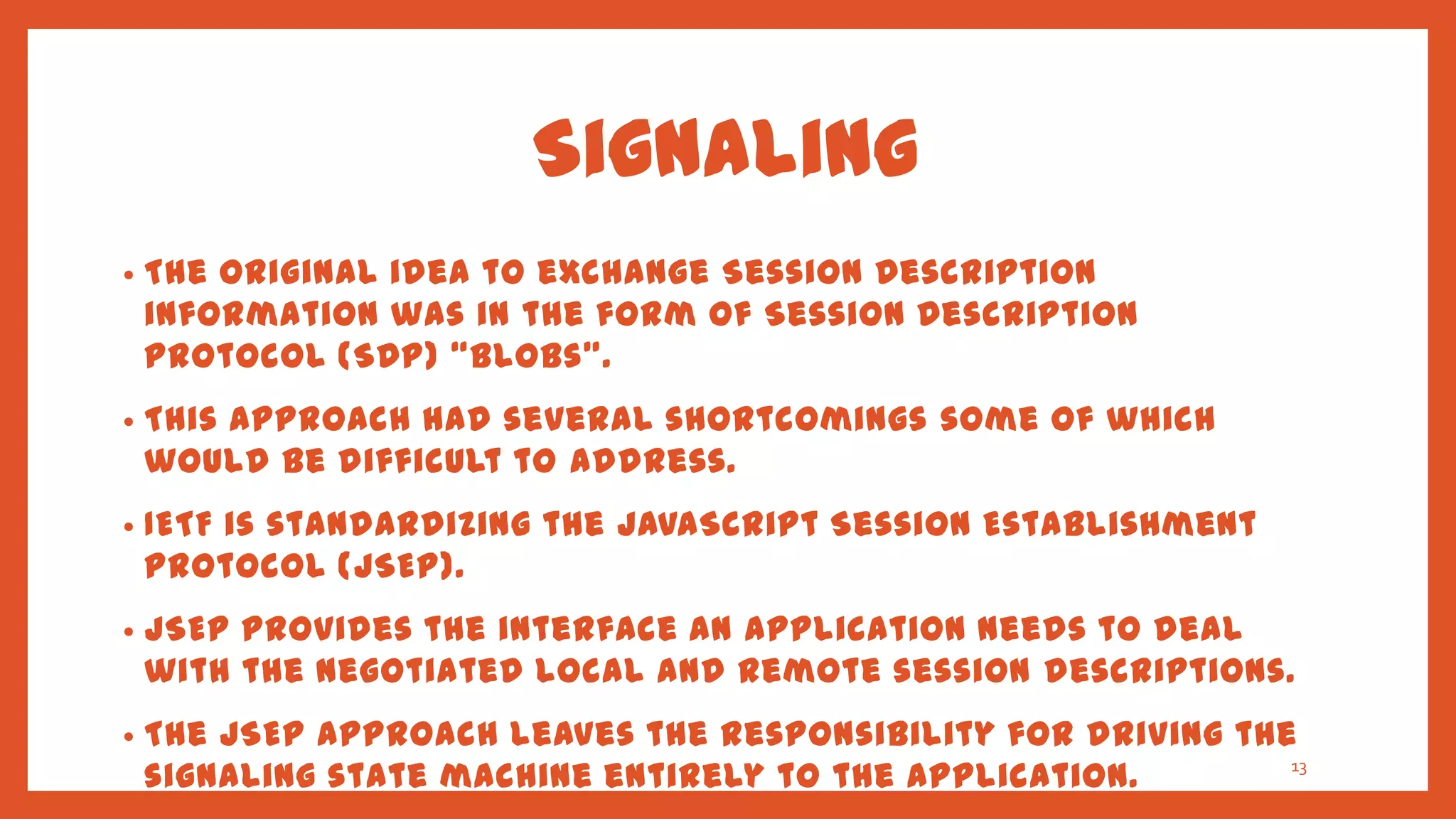 Signaling
•   The original idea to exchange Session Description
    information was in the form of Session Description
    Protocol (SDP) ‚blobs‛.
•   This approach had several shortcomings some of which
    would be difficult to address.
•   IETF is standardizing the JavaScript Session Establishment
    Protocol (JSEP).
•   JSEP provides the interface an application needs to deal
    with the negotiated local and remote session descriptions.
•   The JSEP approach leaves the responsibility for driving the
    signaling state machine entirely to the application.       13
 