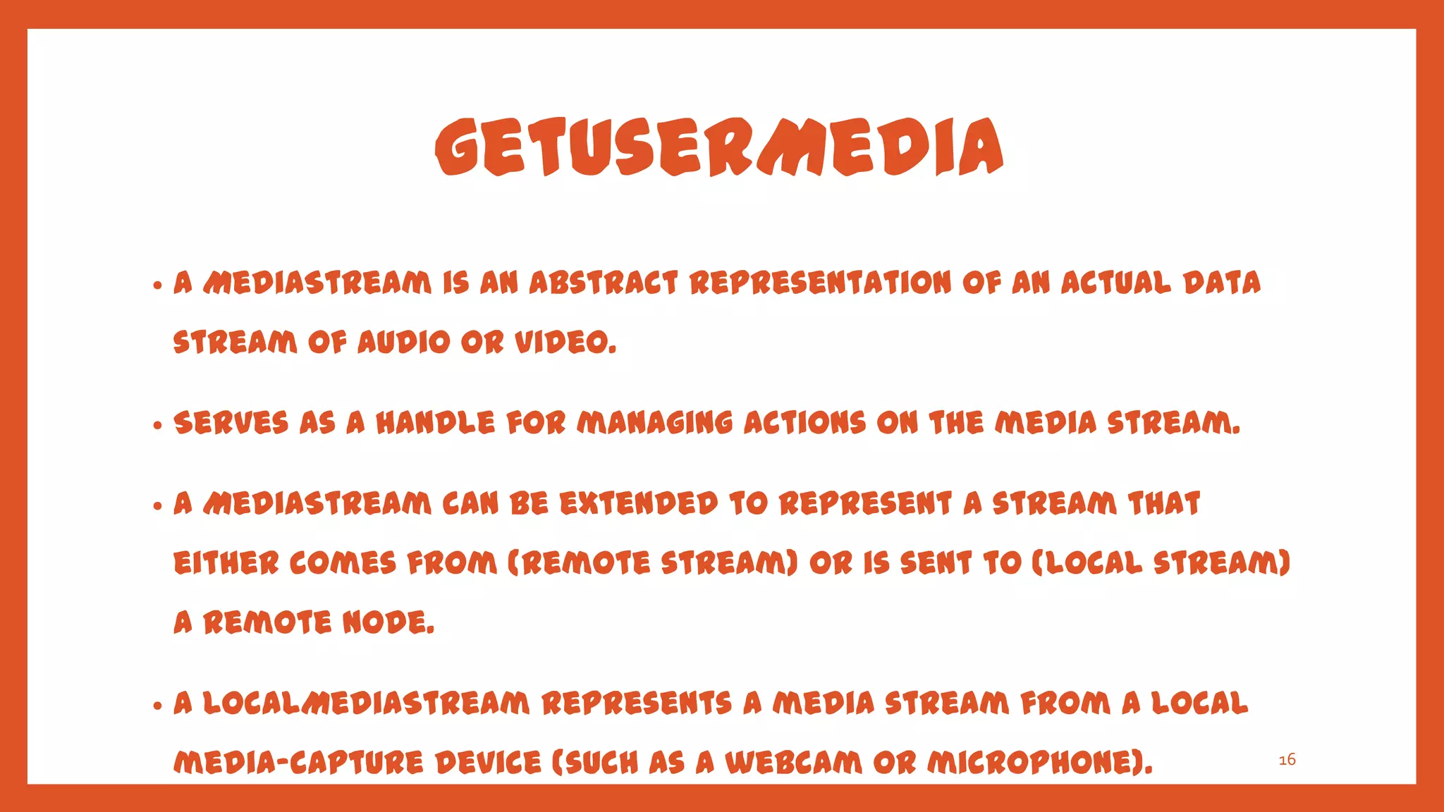 getUserMedia
•   A MediaStream is an abstract representation of an actual data
    stream of audio or video.

•   Serves as a handle for managing actions on the media stream.

•   A MediaStream can be extended to represent a stream that
    either comes from (remote stream) or is sent to (local stream)
    a remote node.

•   A LocalMediaStream represents a media stream from a local
    media-capture device (such as a webcam or microphone).          16
 