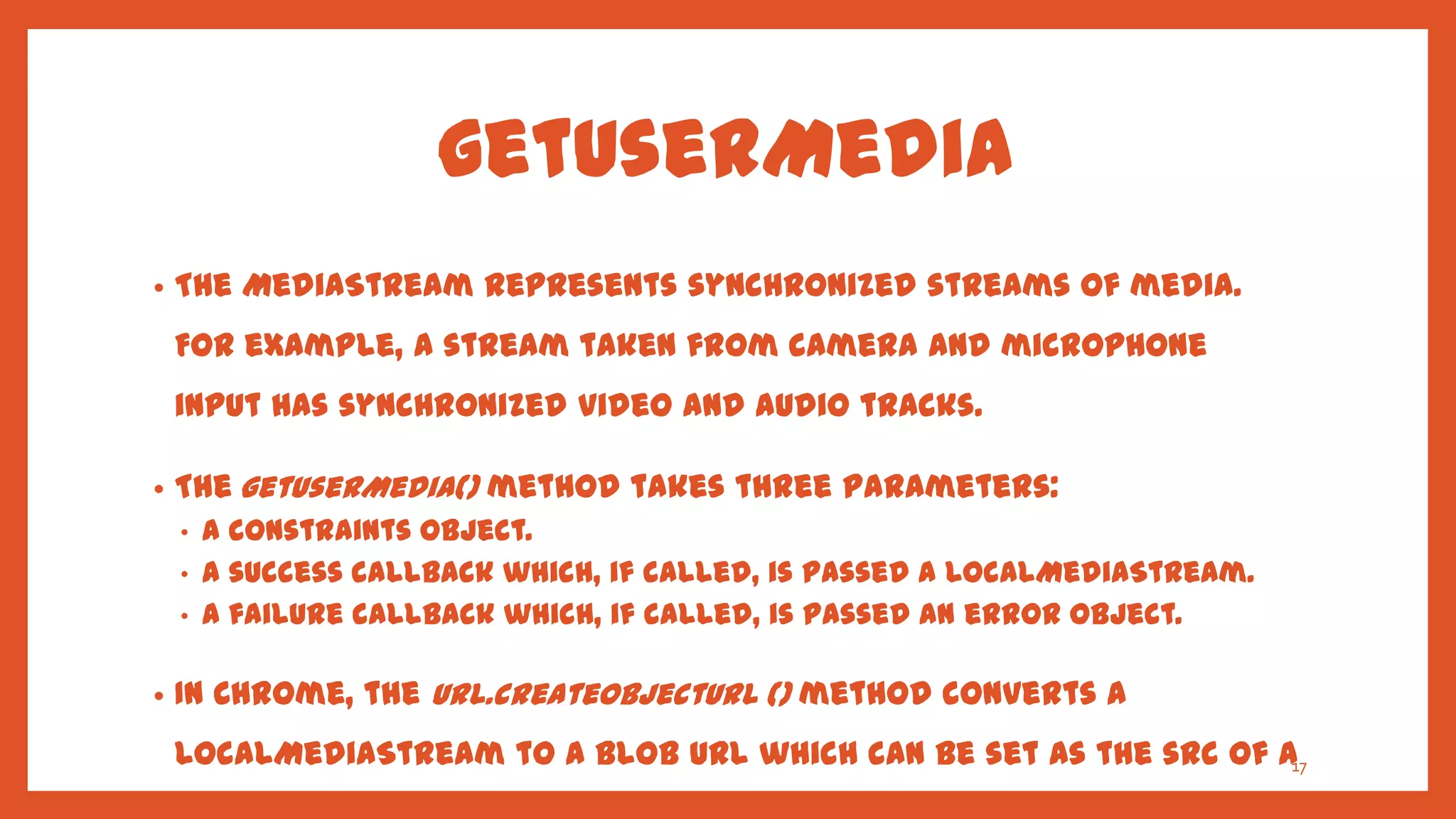 getUserMedia
•   The MediaStream represents synchronized streams of media.
    For example, a stream taken from camera and microphone
    input has synchronized video and audio tracks.

•   The getUserMedia() method takes three parameters:
    •   A constraints object.
    •   A success callback which, if called, is passed a LocalMediaStream.
    •   A failure callback which, if called, is passed an error object.

•   In Chrome, the URL.createObjectURL () method converts a
    LocalMediaStream to a Blob URL which can be set as the src of a17
 