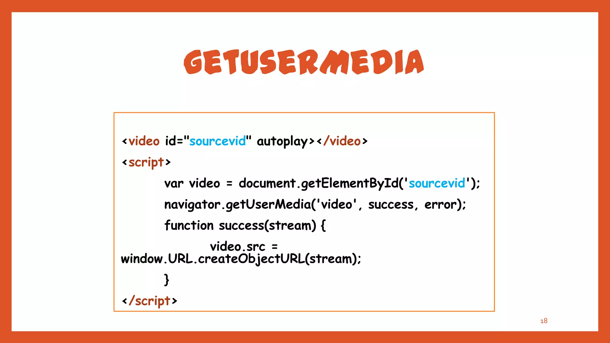 getUserMedia

<video id="sourcevid" autoplay></video>
<script>
      var video = document.getElementById('sourcevid');
      navigator.getUserMedia('video', success, error);
      function success(stream) {
             video.src =
window.URL.createObjectURL(stream);
      }
</script>
                                                          18
 