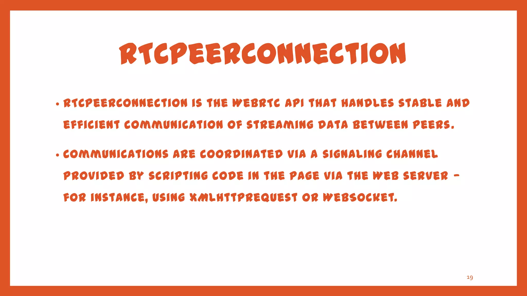 RTCPeerConnection
•   RTCPeerConnection is the WebRTC API that handles stable and
    efficient communication of streaming data between peers .

•   Communications are coordinated via a signaling channel
    provided by scripting code in the page via the Web server —
    for instance, using XMLHttpRequest or WebSocket.




                                                                  19
 