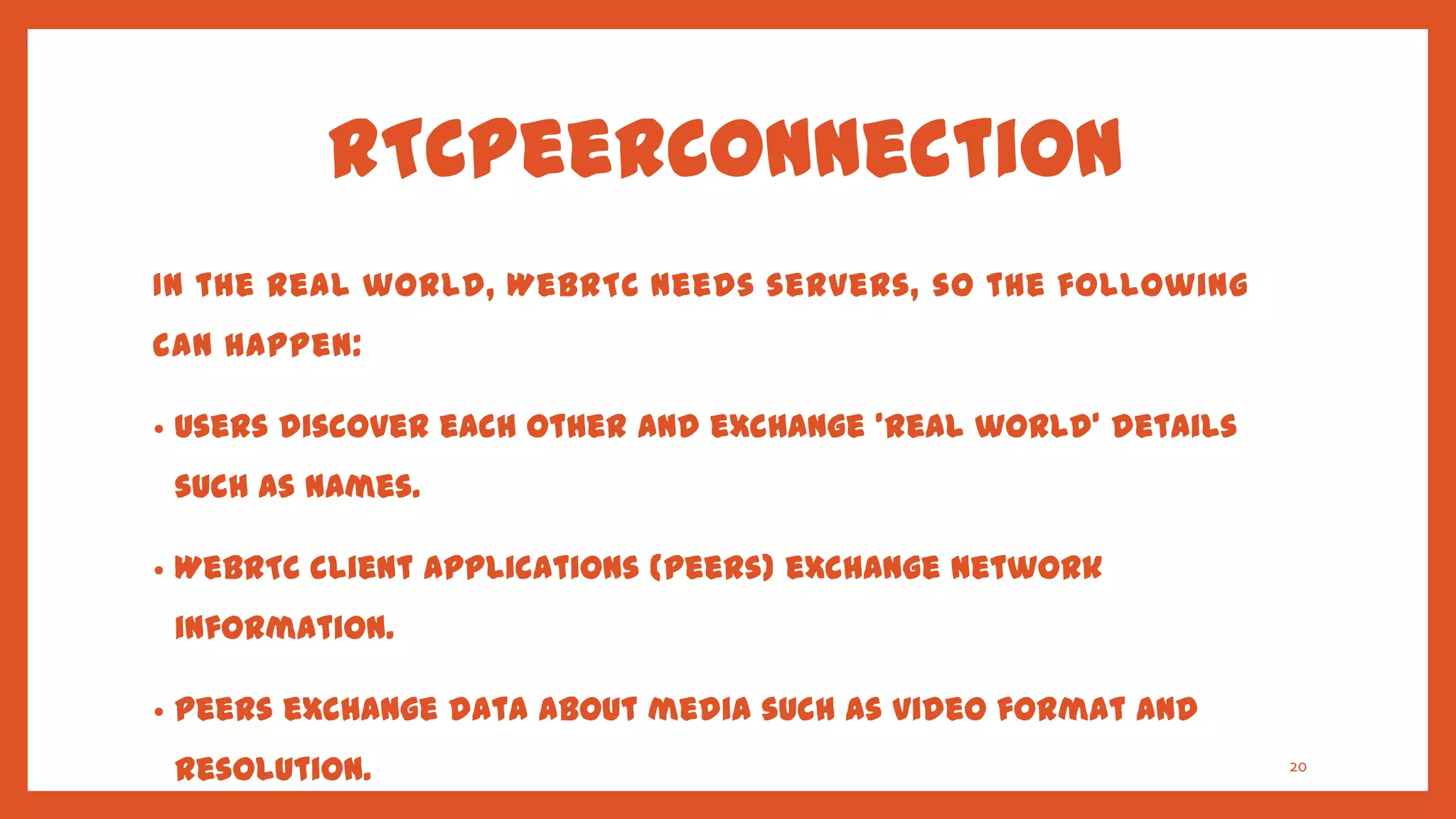 RTCPeerConnection
In the real world, WebRTC needs servers, so the following
can happen:

•   Users discover each other and exchange 'real world' details
    such as names.

•   WebRTC client applications (peers) exchange network
    information.

•   Peers exchange data about media such as video format and
    resolution.                                                   20
 