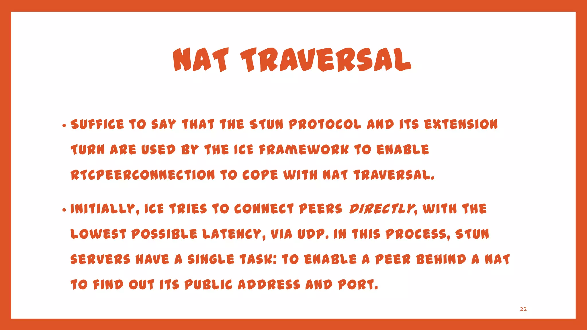 NAT Traversal
•   Suffice to say that the STUN protocol and its extension
    TURN are used by the ICE framework to enable
    RTCPeerConnection to cope with NAT traversal.

•   Initially, ICE tries to connect peers directly , with the
    lowest possible latency, via UDP. In this process, STUN
    servers have a single task: to enable a peer behind a NAT
    to find out its public address and port.
                                                                22
 
