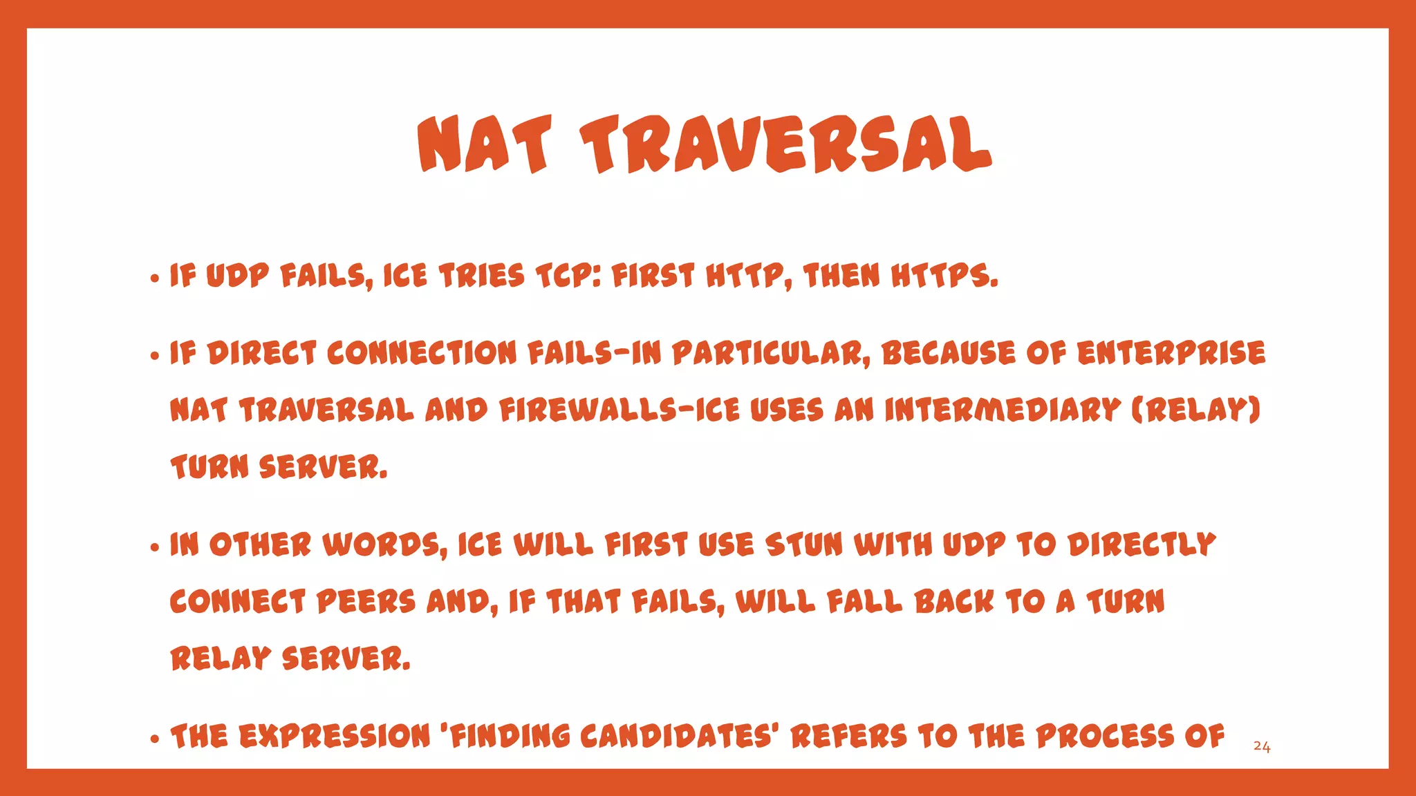 NAT Traversal
•   If UDP fails, ICE tries TCP: first HTTP, then HTTPS.

•   If direct connection fails—in particular, because of enterprise
    NAT traversal and firewalls—ICE uses an intermediary (relay)
    TURN server.

•   In other words, ICE will first use STUN with UDP to directly
    connect peers and, if that fails, will fall back to a TURN
    relay server.

•   The expression 'finding candidates' refers to the process of   24
 