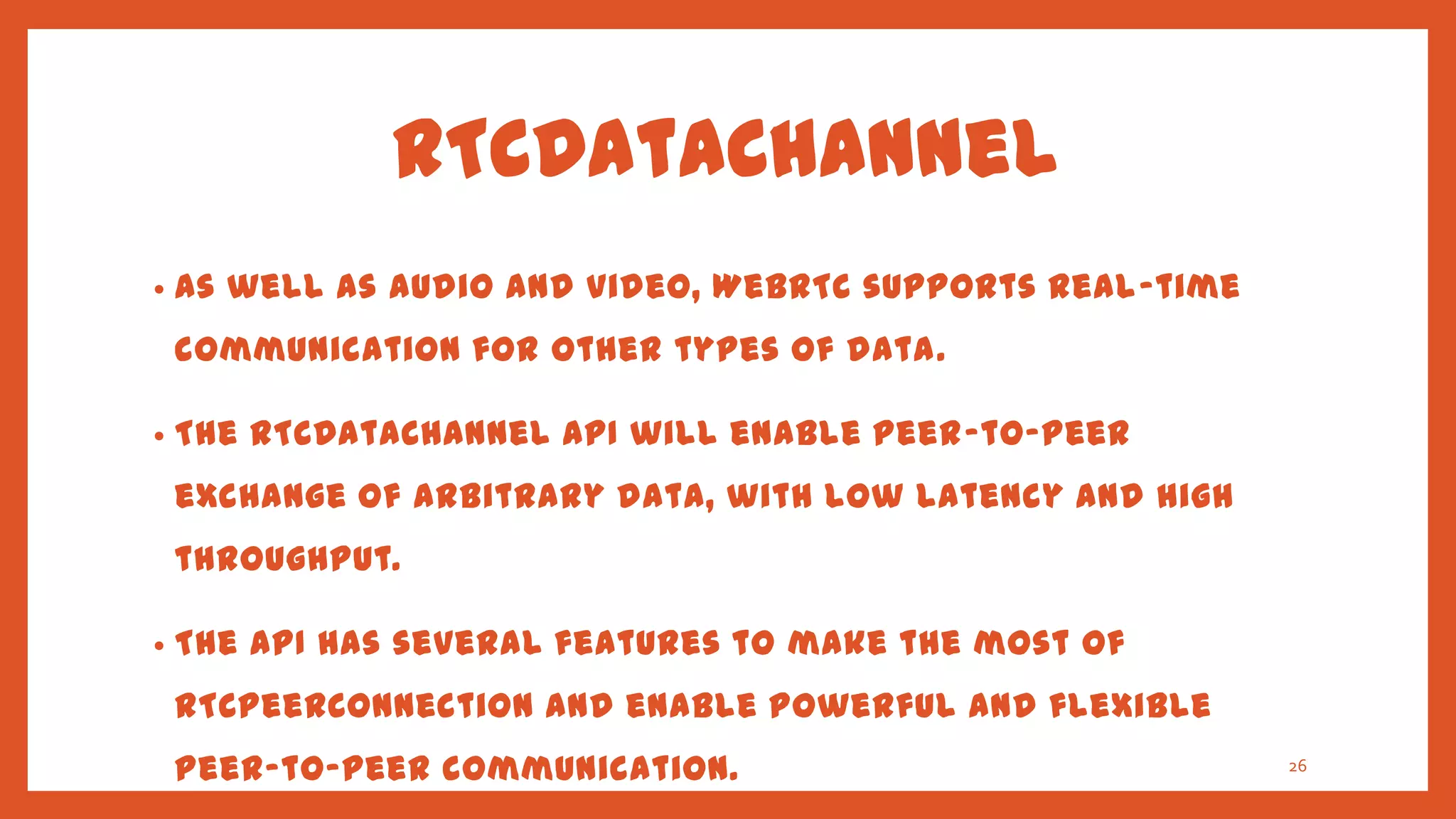 RTCDataChannel
•   As well as audio and video, WebRTC supports real-time
    communication for other types of data.

•   The RTCDataChannel API will enable peer-to-peer
    exchange of arbitrary data, with low latency and high
    throughput.

•   The API has several features to make the most of
    RTCPeerConnection and enable powerful and flexible
    peer-to-peer communication.                             26
 