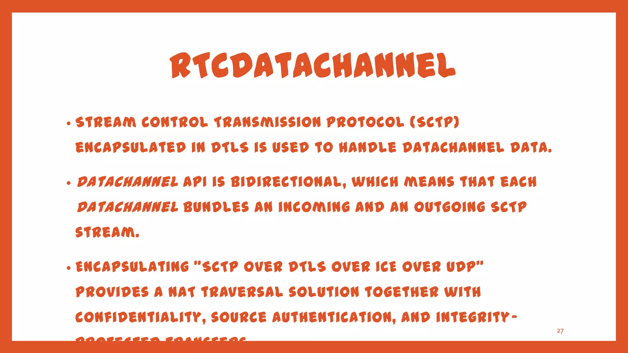 RTCDataChannel
•   Stream Control Transmission Protocol (SCTP)
    encapsulated in DTLS is used to handle DataChannel Data.

•   DataChannel API is bidirectional, which means that each
    DataChannel bundles an incoming and an outgoing SCTP
    stream.

•   Encapsulating "SCTP over DTLS over ICE over UDP"
    provides a NAT traversal solution together with
    confidentiality, source authentication, and integrity-
                                                               27
    protected transfers.
 