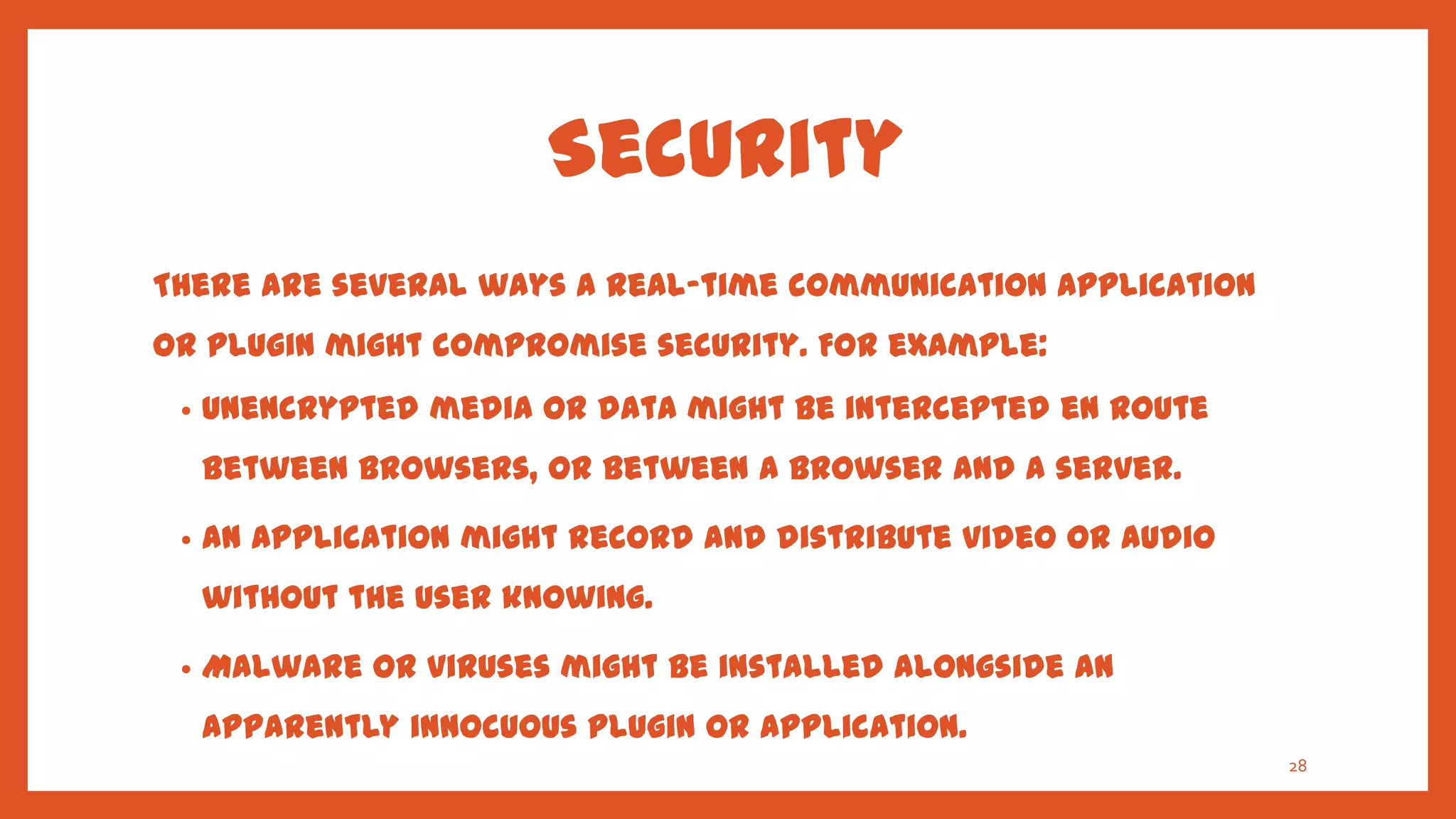 Security
There are several ways a real-time communication application
or plugin might compromise security. For example:
 •   Unencrypted media or data might be intercepted en route
     between browsers, or between a browser and a server.

 •   An application might record and distribute video or audio
     without the user knowing.

 •   Malware or viruses might be installed alongside an
     apparently innocuous plugin or application.
                                                                 28
 