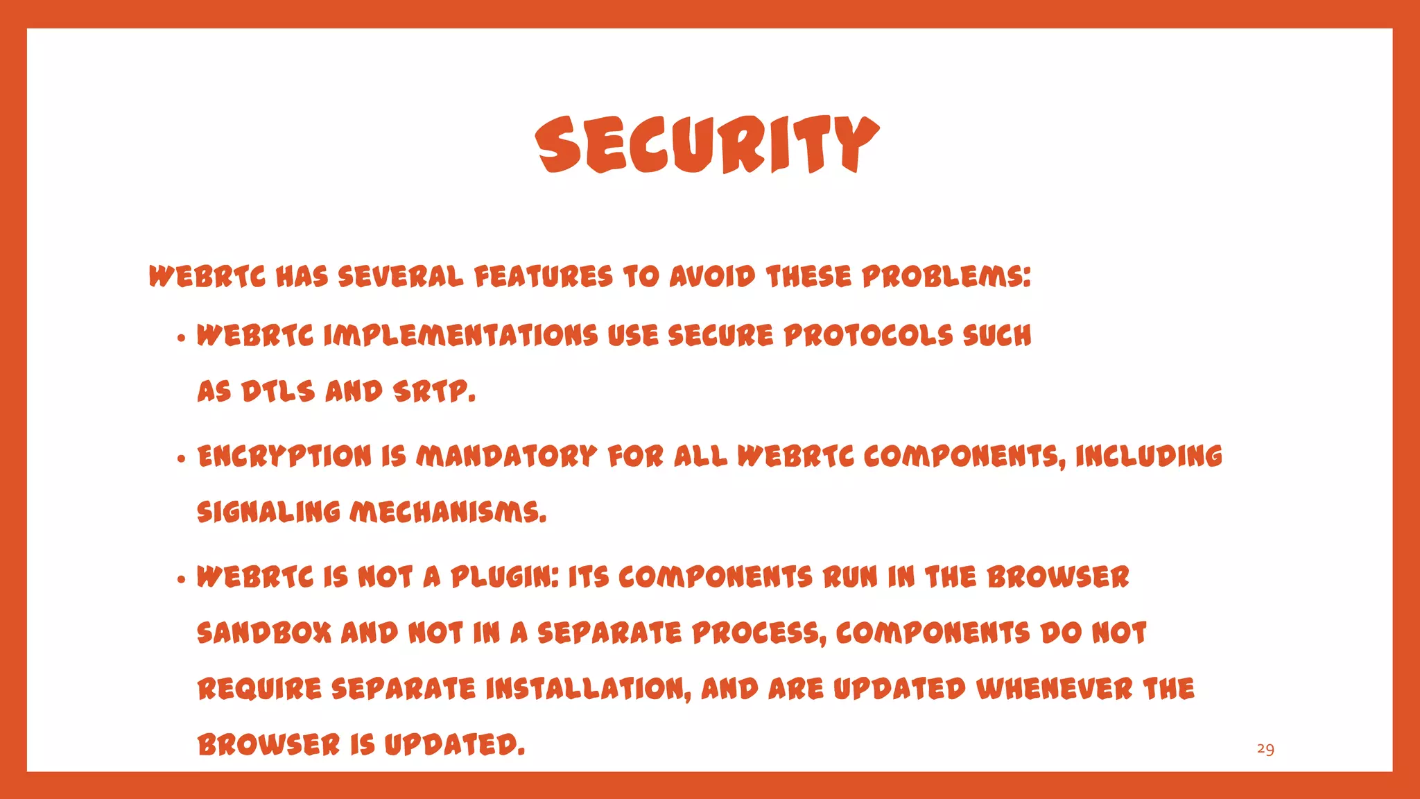 Security
WebRTC has several features to avoid these problems:
 •   WebRTC implementations use secure protocols such
     as DTLS and SRTP.

 •   Encryption is mandatory for all WebRTC components, including
     signaling mechanisms.

 •   WebRTC is not a plugin: its components run in the browser
     sandbox and not in a separate process, components do not
     require separate installation, and are updated whenever the
     browser is updated.                                            29
 