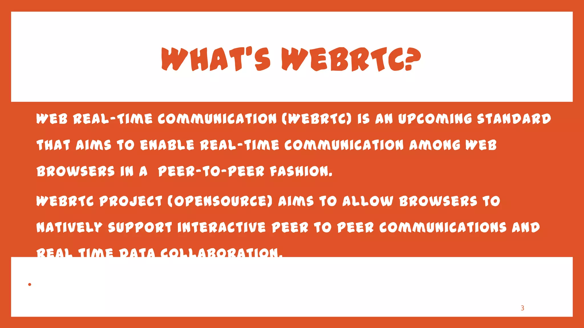 What’s WebRTC?
•   Web Real-Time Communication (WebRTC) is an upcoming standard
    that aims to enable real-time communication among Web
    browsers in a peer-to-peer fashion.

•   WebRTC project (opensource) aims to allow browsers to
    natively support interactive peer to peer communications and
    real time data collaboration.

•   Provide state of art audio/video communication stack in your
    browser.                                                  3
 