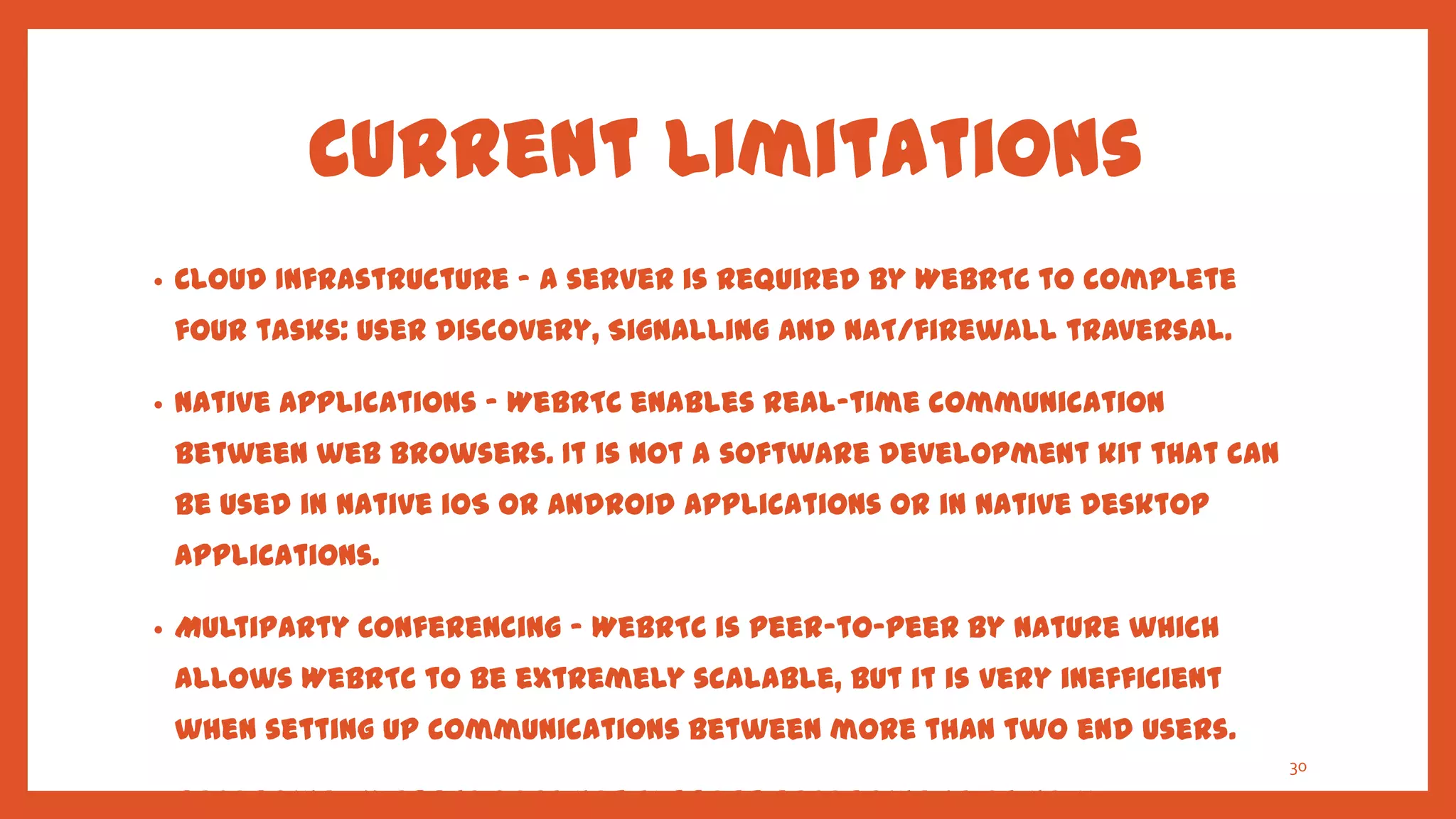Current Limitations
•   Cloud Infrastructure – A server is required by WebRTC to complete
    four tasks: User discovery, Signalling and NAT/firewall traversal.

•   Native Applications – WebRTC enables real-time communication
    between web browsers. It is not a software development kit that can
    be used in native iOS or Android applications or in native desktop
    applications.

•   Multiparty Conferencing – WebRTC is peer-to-peer by nature which
    allows WebRTC to be extremely scalable, but it is very inefficient
    when setting up communications between more than two end users.
                                                                          30

•   Recording – WebRTC does not support recording as of now.
 