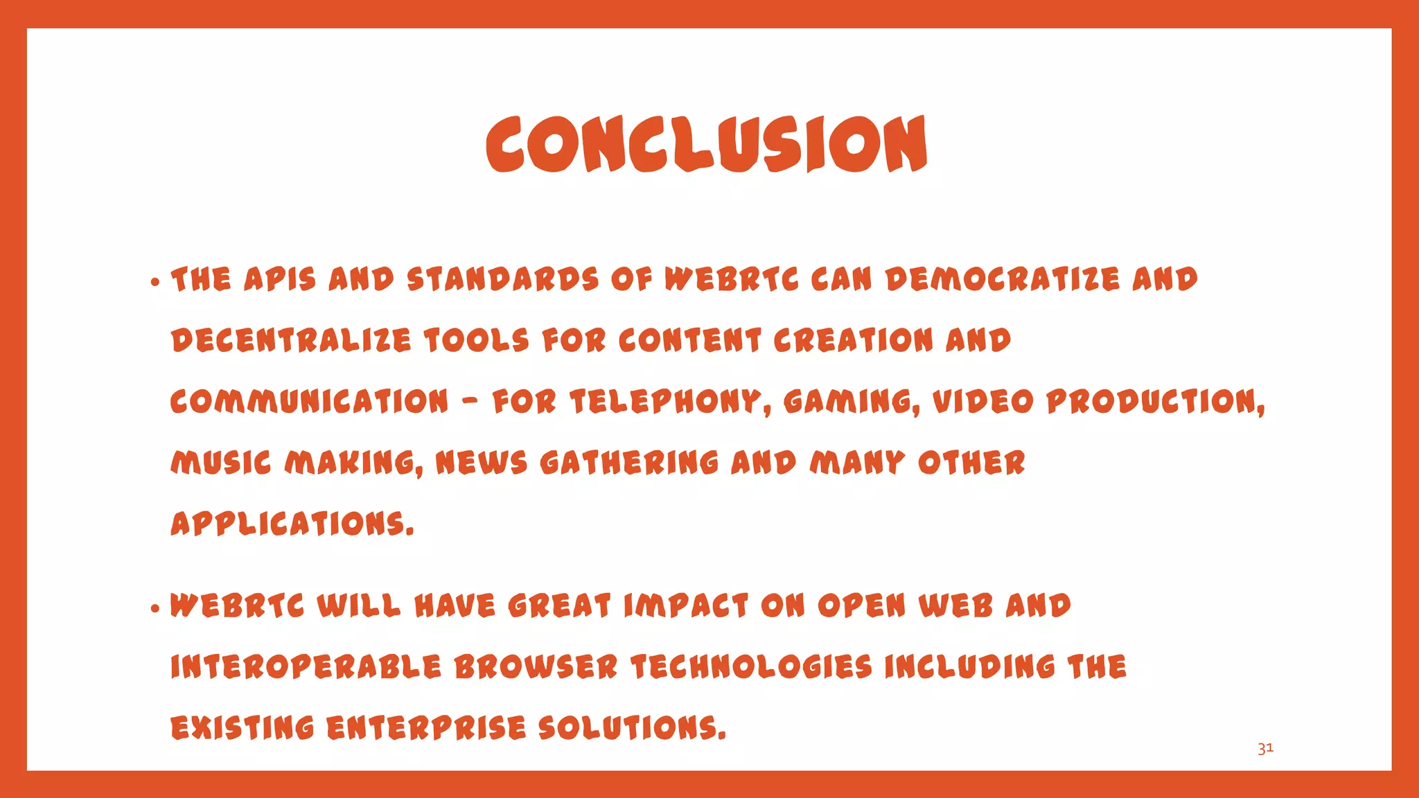 Conclusion
•   The APIs and standards of WebRTC can democratize and
    decentralize tools for content creation and
    communication — for telephony, gaming, video production,
    music making, news gathering and many other
    applications.

•   WebRTC will have great impact on open web and
    interoperable browser technologies including the
    existing enterprise solutions.                         31
 