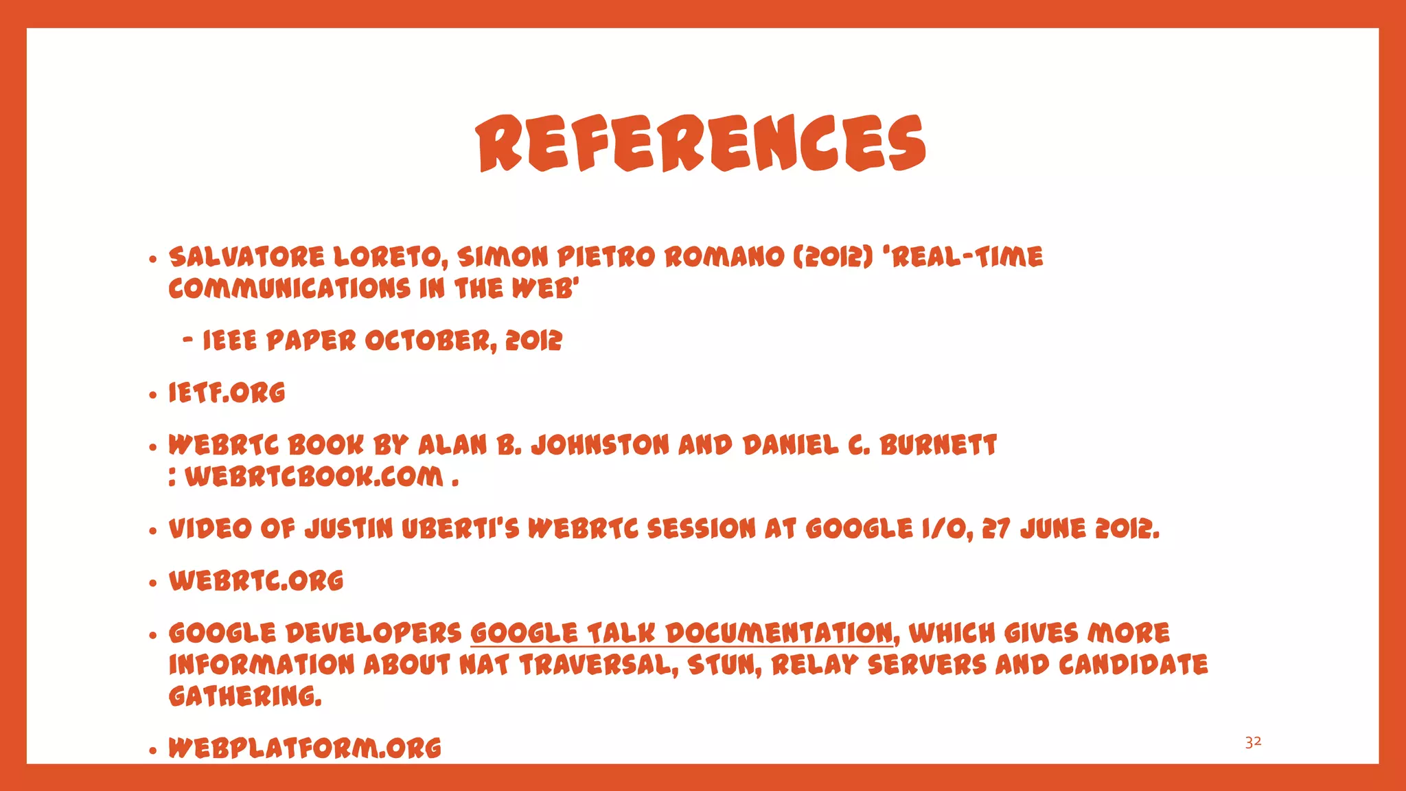 References
•   Salvatore Loreto, Simon Pietro Romano (2012) ‘Real-Time
    Communications in the Web’
    - IEEE paper October, 2012
•   IETF.org
•   WebRTC book by Alan B. Johnston and Daniel C. Burnett
    : webrtcbook.com .
•   Video of Justin Uberti's WebRTC session at Google I/O, 27 June 2012.
•   webrtc.org
•   Google Developers Google Talk documentation, which gives more
    information about NAT traversal, STUN, relay servers and candidate
    gathering.
•   WebPlatform.org                                                 32

    (http://docs.webplatform.org/wiki/concepts/internet_and_web/web
 