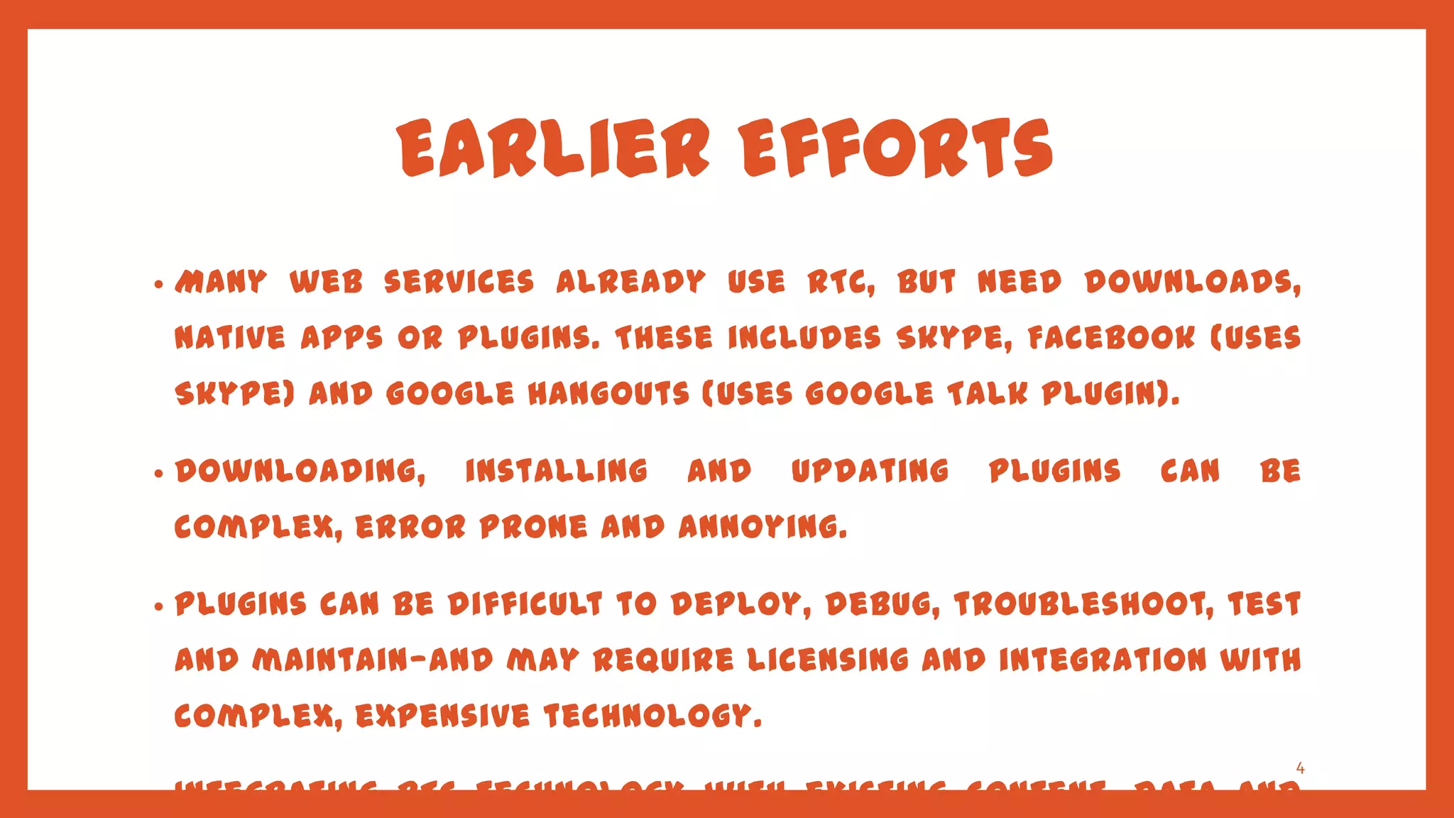 Earlier Efforts
•   Many web services already use RTC, but need downloads,
    native apps or plugins. These includes Skype, Facebook (uses
    Skype) and Google Hangouts (uses Google Talk plugin).

•   Downloading,   installing   and   updating   plugins   can   be
    complex, error prone and annoying.

•   Plugins can be difficult to deploy, debug, troubleshoot, test
    and maintain—and may require licensing and integration with
    complex, expensive technology.
                                                                  4
•   Integrating RTC technology with existing content, data and
 