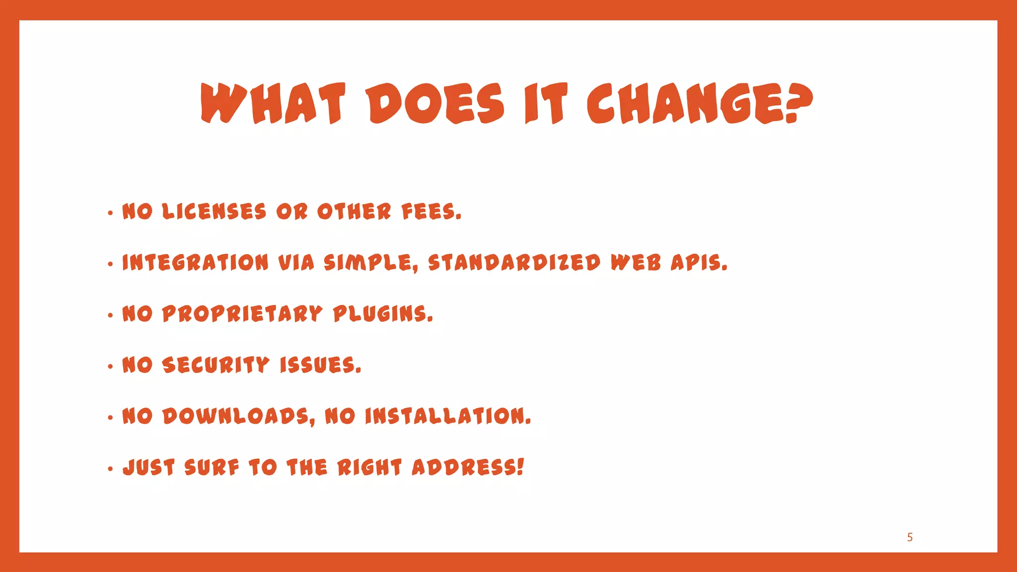 What does it change?
•   No licenses or other fees.

•   Integration via simple, standardized Web APIs.

•   No Proprietary plugins.

•   No Security issues.

•   No downloads, no installation.

•   Just surf to the right address!

                                                     5
 