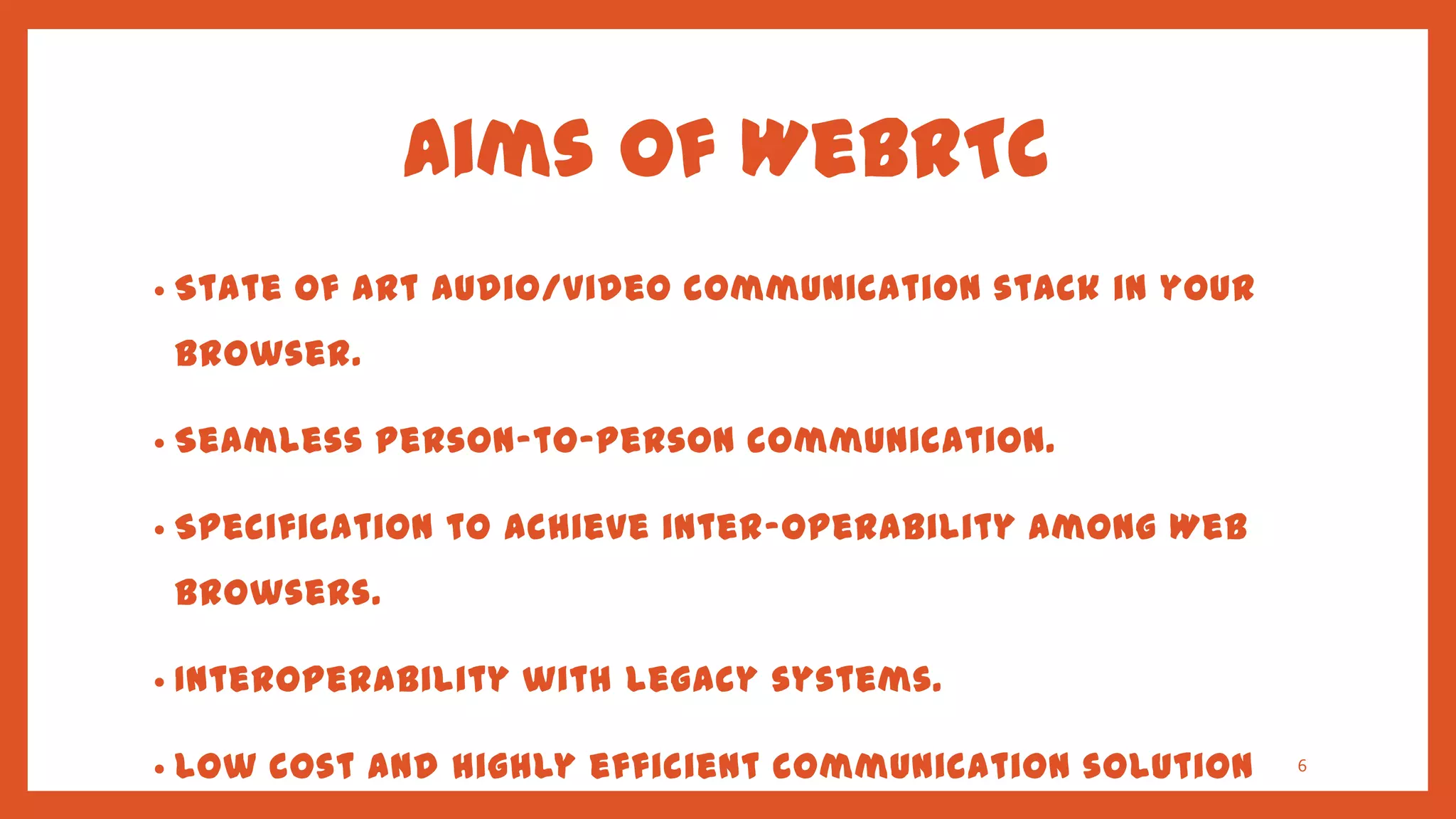 Aims of WebRTC
•   State of art audio/video communication stack in your
    browser.

•   Seamless person-to-person communication.

•   Specification to achieve inter-operability among Web
    browsers.

•   Interoperability with legacy systems.

•   Low cost and highly efficient communication solution   6
 