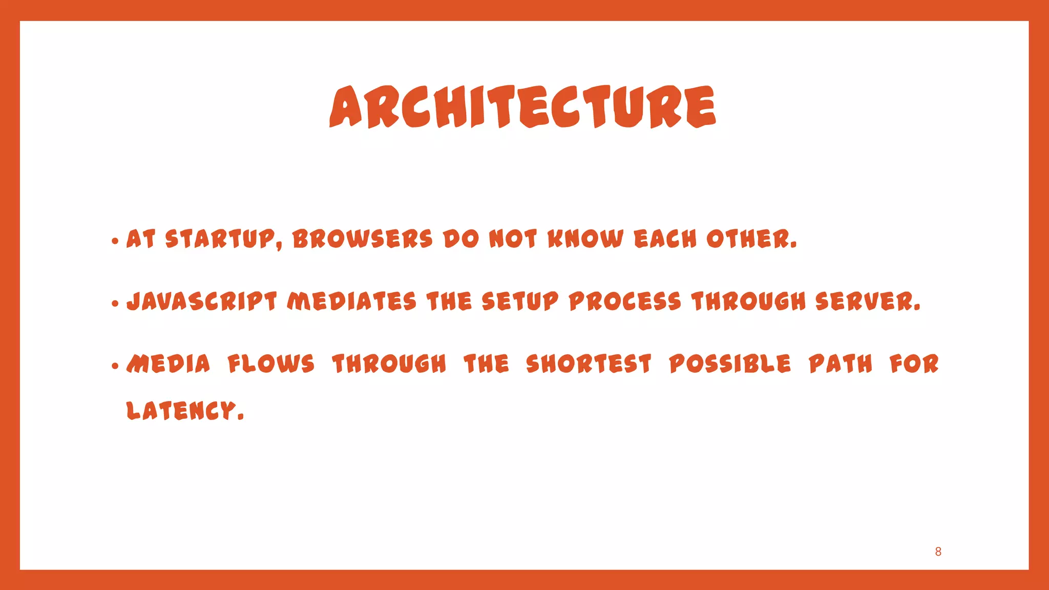 Architecture

•   At startup, browsers do not know each other.

•   JavaScript mediates the setup process through server.

•   Media flows through the shortest possible path for
    latency.




                                                            8
 