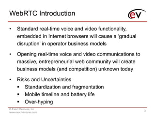 WebRTC Introduction
© Exact Ventures, Inc
www.exactventures.com
3
• Standard real-time voice and video functionality,
embedded in Internet browsers will cause a ‘gradual
disruption’ in operator business models
• Opening real-time voice and video communications to
massive, entrepreneurial web community will create
business models (and competition) unknown today
• Risks and Uncertainties
 Standardization and fragmentation
 Mobile timeline and battery life
 Over-hyping
 