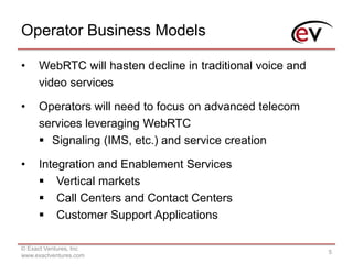 Operator Business Models
© Exact Ventures, Inc
www.exactventures.com
5
• WebRTC will hasten decline in traditional voice and
video services
• Operators will need to focus on advanced telecom
services leveraging WebRTC
 Signaling (IMS, etc.) and service creation
• Integration and Enablement Services
 Vertical markets
 Call Centers and Contact Centers
 Customer Support Applications
 
