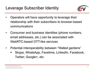 Leverage Subscriber Identity
© Exact Ventures, Inc
www.exactventures.com
6
• Operators will have opportunity to leverage their
relationship with their subscribers to browser-based
communications
• Consumer and business identities (phone numbers,
email addresses, etc.) can be associated with
WebRTC-based OTT-like services
• Potential interoperability between “Walled gardens”
 Skype, WhatsApp, Facetime, LinkedIn, Facebook,
Twitter, Google+, etc.
 