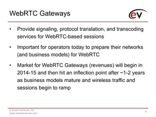 WebRTC Gateways
© Exact Ventures, Inc
www.exactventures.com
8
• Provide signaling, protocol translation, and transcoding
services for WebRTC-based sessions
• Important for operators today to prepare their networks
(and business models) for WebRTC
• Market for WebRTC Gateways (revenues) will begin in
2014-15 and then hit an inflection point after ~1-2 years
as business models mature and wireless traffic and
sessions begin to ramp
 